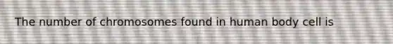 The number of chromosomes found in human body cell is