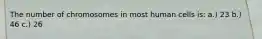 The number of chromosomes in most human cells is: a.) 23 b.) 46 c.) 26