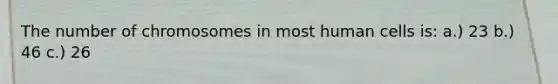 The number of chromosomes in most human cells is: a.) 23 b.) 46 c.) 26