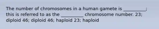 The number of chromosomes in a human gamete is __________; this is referred to as the __________ chromosome number. 23; diploid 46; diploid 46; haploid 23; haploid