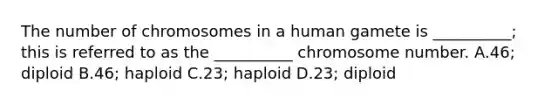 The number of chromosomes in a human gamete is __________; this is referred to as the __________ chromosome number. A.46; diploid B.46; haploid C.23; haploid D.23; diploid