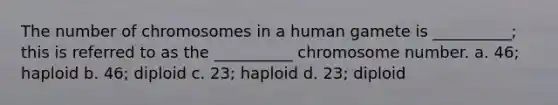 The number of chromosomes in a human gamete is __________; this is referred to as the __________ chromosome number. a. 46; haploid b. 46; diploid c. 23; haploid d. 23; diploid