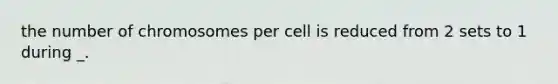 the number of chromosomes per cell is reduced from 2 sets to 1 during _.