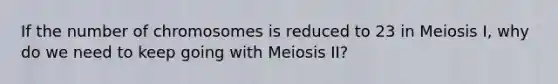 If the number of chromosomes is reduced to 23 in Meiosis I, why do we need to keep going with Meiosis II?