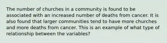 The number of churches in a community is found to be associated with an increased number of deaths from cancer. It is also found that larger communities tend to have more churches and more deaths from cancer. This is an example of what type of relationship between the variables?