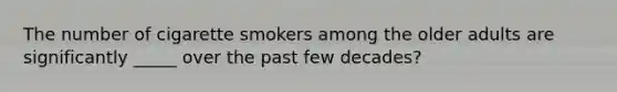 The number of cigarette smokers among the older adults are significantly _____ over the past few decades?