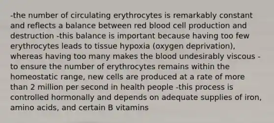 -the number of circulating erythrocytes is remarkably constant and reflects a balance between red blood cell production and destruction -this balance is important because having too few erythrocytes leads to tissue hypoxia (oxygen deprivation), whereas having too many makes the blood undesirably viscous -to ensure the number of erythrocytes remains within the homeostatic range, new cells are produced at a rate of more than 2 million per second in health people -this process is controlled hormonally and depends on adequate supplies of iron, amino acids, and certain B vitamins