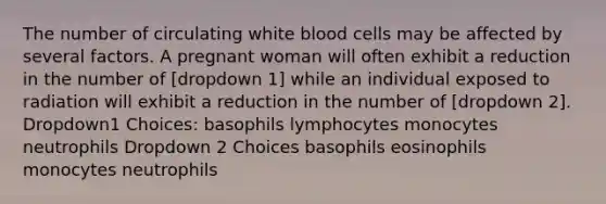 The number of circulating white blood cells may be affected by several factors. A pregnant woman will often exhibit a reduction in the number of [dropdown 1] while an individual exposed to radiation will exhibit a reduction in the number of [dropdown 2]. Dropdown1 Choices: basophils lymphocytes monocytes neutrophils Dropdown 2 Choices basophils eosinophils monocytes neutrophils