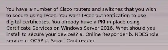 You have a number of Cisco routers and switches that you wish to secure using IPsec. You want IPsec authentication to use digital certificates. You already have a PKI in place using Certificate Services on Windows Server 2016. What should you install to secure your devices? a. Online Responder b. NDES role service c. OCSP d. Smart Card reader