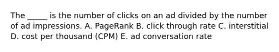 The _____ is the number of clicks on an ad divided by the number of ad impressions. A. PageRank B. click through rate C. interstitial D. cost per thousand (CPM) E. ad conversation rate