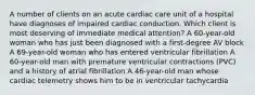 A number of clients on an acute cardiac care unit of a hospital have diagnoses of impaired cardiac conduction. Which client is most deserving of immediate medical attention? A 60-year-old woman who has just been diagnosed with a first-degree AV block A 69-year-old woman who has entered ventricular fibrillation A 60-year-old man with premature ventricular contractions (PVC) and a history of atrial fibrillation A 46-year-old man whose cardiac telemetry shows him to be in ventricular tachycardia