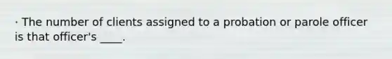 · The number of clients assigned to a probation or parole officer is that officer's ____.