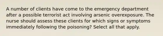 A number of clients have come to the emergency department after a possible terrorist act involving arsenic overexposure. The nurse should assess these clients for which signs or symptoms immediately following the poisoning? Select all that apply.