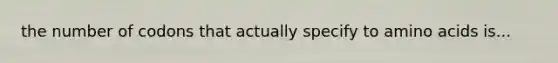 the number of codons that actually specify to amino acids is...
