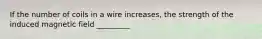 If the number of coils in a wire increases, the strength of the induced magnetic field _________