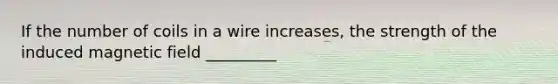 If the number of coils in a wire increases, the strength of the induced magnetic field _________