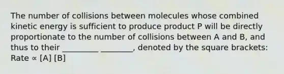 The number of collisions between molecules whose combined kinetic energy is sufficient to produce product P will be directly proportionate to the number of collisions between A and B, and thus to their _________ ________, denoted by the square brackets: Rate ∝ [A] [B]