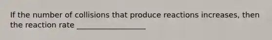 If the number of collisions that produce reactions increases, then the reaction rate __________________