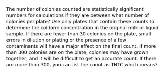 The number of colonies counted are statistically significant numbers for calculations if they are between what number of colonies per plate? Use only plates that contain these counts to determine the coliform concentration in the original milk or liquid sample. If there are fewer than 30 colonies on the plate, small errors in dilution or plating or the presence of a few contaminants will have a major effect on the final count. If more than 300 colonies are on the plate, colonies may have grown together, and it will be difficult to get an accurate count. If there are more than 300, you can list the count as TNTC which means?