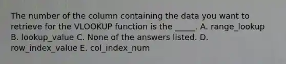 The number of the column containing the data you want to retrieve for the VLOOKUP function is the _____. A. range_lookup B. lookup_value C. None of the answers listed. D. row_index_value E. col_index_num