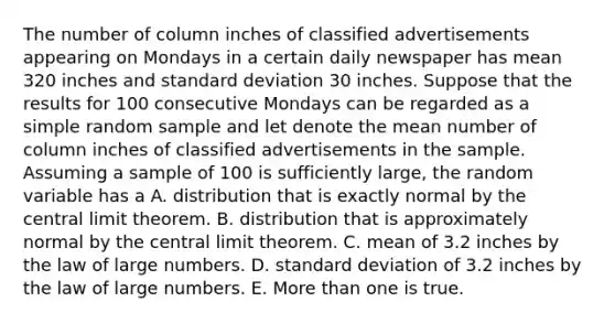 The number of column inches of classified advertisements appearing on Mondays in a certain daily newspaper has mean 320 inches and standard deviation 30 inches. Suppose that the results for 100 consecutive Mondays can be regarded as a simple random sample and let denote the mean number of column inches of classified advertisements in the sample. Assuming a sample of 100 is sufficiently large, the random variable has a A. distribution that is exactly normal by the central limit theorem. B. distribution that is approximately normal by the central limit theorem. C. mean of 3.2 inches by the law of large numbers. D. standard deviation of 3.2 inches by the law of large numbers. E. More than one is true.