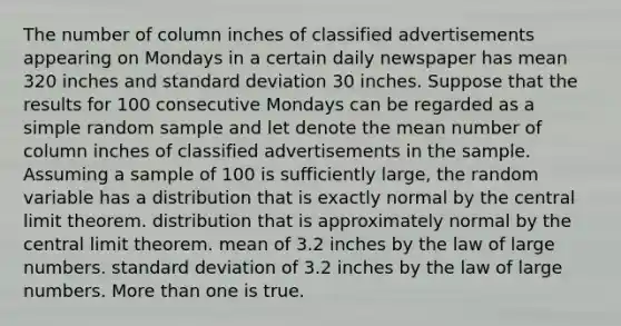 The number of column inches of classified advertisements appearing on Mondays in a certain daily newspaper has mean 320 inches and standard deviation 30 inches. Suppose that the results for 100 consecutive Mondays can be regarded as a simple random sample and let denote the mean number of column inches of classified advertisements in the sample. Assuming a sample of 100 is sufficiently large, the random variable has a distribution that is exactly normal by the central limit theorem. distribution that is approximately normal by the central limit theorem. mean of 3.2 inches by the law of large numbers. standard deviation of 3.2 inches by the law of large numbers. More than one is true.