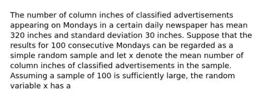 The number of column inches of classified advertisements appearing on Mondays in a certain daily newspaper has mean 320 inches and standard deviation 30 inches. Suppose that the results for 100 consecutive Mondays can be regarded as a simple random sample and let x denote the mean number of column inches of classified advertisements in the sample. Assuming a sample of 100 is sufficiently large, the random variable x has a