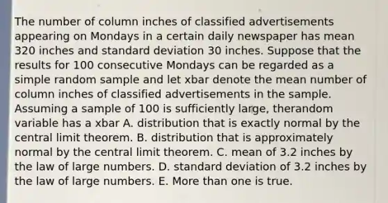 The number of column inches of classified advertisements appearing on Mondays in a certain daily newspaper has mean 320 inches and standard deviation 30 inches. Suppose that the results for 100 consecutive Mondays can be regarded as a simple random sample and let xbar denote the mean number of column inches of classified advertisements in the sample. Assuming a sample of 100 is sufficiently large, therandom variable has a xbar A. distribution that is exactly normal by the central limit theorem. B. distribution that is approximately normal by the central limit theorem. C. mean of 3.2 inches by the law of large numbers. D. standard deviation of 3.2 inches by the law of large numbers. E. More than one is true.