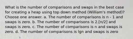 What is the number of comparisons and swaps in the best case for creating a heap using top down method (William's method)? Choose one answer. a. The number of comparisons is n - 1 and swaps is zero. b. The number of comparisons is 2.[n/2] and swaps is zero. c. The number of comparisons is n and swaps is zero. d. The number of comparisons is lgn and swaps is zero