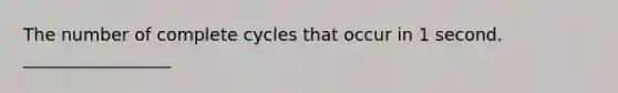 The number of complete cycles that occur in 1 second. _________________