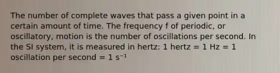 The number of complete waves that pass a given point in a certain amount of time. The frequency f of periodic, or oscillatory, motion is the number of oscillations per second. In the SI system, it is measured in hertz: 1 hertz = 1 Hz = 1 oscillation per second = 1 s⁻¹