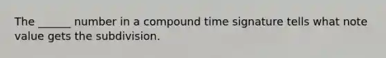 The ______ number in a compound time signature tells what note value gets the subdivision.