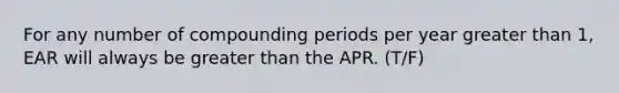 For any number of compounding periods per year <a href='https://www.questionai.com/knowledge/ktgHnBD4o3-greater-than' class='anchor-knowledge'>greater than</a>​ 1, EAR will always be greater than the APR. (T/F)