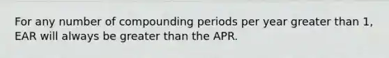 For any number of compounding periods per year greater than​ 1, EAR will always be greater than the APR.