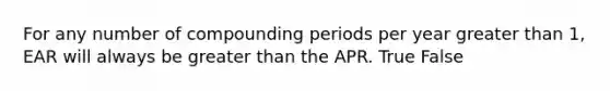 For any number of compounding periods per year greater than​ 1, EAR will always be greater than the APR. True False