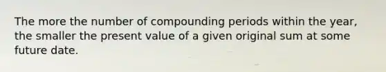 The more the number of compounding periods within the year, the smaller the present value of a given original sum at some future date.