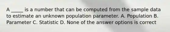 A _____ is a number that can be computed from the sample data to estimate an unknown population parameter. A. Population B. Parameter C. Statistic D. None of the answer options is correct