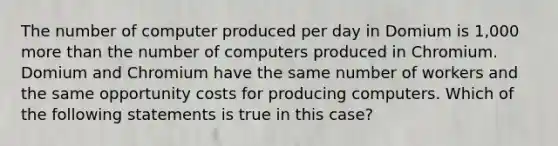 The number of computer produced per day in Domium is 1,000 more than the number of computers produced in Chromium. Domium and Chromium have the same number of workers and the same opportunity costs for producing computers. Which of the following statements is true in this case?