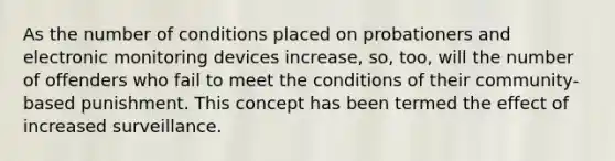 As the number of conditions placed on probationers and electronic monitoring devices increase, so, too, will the number of offenders who fail to meet the conditions of their community-based punishment. This concept has been termed the effect of increased surveillance.