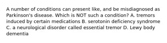 A number of conditions can present like, and be misdiagnosed as Parkinson's disease. Which is NOT such a condition? A. tremors induced by certain medications B. serotonin deficiency syndrome C. a neurological disorder called essential tremor D. Lewy body dementia ​