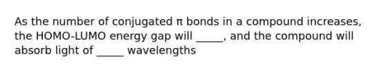 As the number of conjugated π bonds in a compound increases, the HOMO-LUMO energy gap will _____, and the compound will absorb light of _____ wavelengths