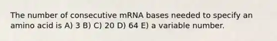 The number of consecutive mRNA bases needed to specify an amino acid is A) 3 B) C) 20 D) 64 E) a variable number.