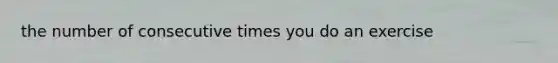 the number of consecutive times you do an exercise