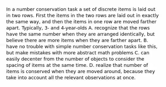 In a number conservation task a set of discrete items is laid out in two rows. First the items in the two rows are laid out in exactly the same way, and then the items in one row are moved farther apart. Typically, 3- and 4-year-olds A. recognize that the rows have the same number when they are arranged identically, but believe there are more items when they are farther apart. B. have no trouble with simple number conservation tasks like this, but make mistakes with more abstract math problems C. can easily decenter from the number of objects to consider the spacing of items at the same time. D. realize that number of items is conserved when they are moved around, because they take into account all the relevant observations at once.