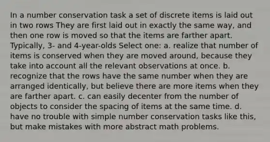 In a number conservation task a set of discrete items is laid out in two rows They are first laid out in exactly the same way, and then one row is moved so that the items are farther apart. Typically, 3- and 4-year-olds Select one: a. realize that number of items is conserved when they are moved around, because they take into account all the relevant observations at once. b. recognize that the rows have the same number when they are arranged identically, but believe there are more items when they are farther apart. c. can easily decenter from the number of objects to consider the spacing of items at the same time. d. have no trouble with simple number conservation tasks like this, but make mistakes with more abstract math problems.