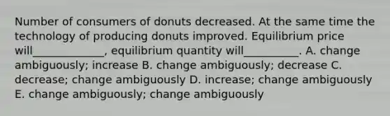 Number of consumers of donuts decreased. At the same time the technology of producing donuts improved. Equilibrium price will_____________, equilibrium quantity will__________. A. change ambiguously; increase B. change ambiguously; decrease C. decrease; change ambiguously D. increase; change ambiguously E. change ambiguously; change ambiguously