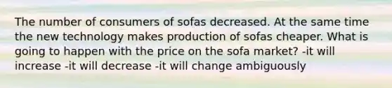 The number of consumers of sofas decreased. At the same time the new technology makes production of sofas cheaper. What is going to happen with the price on the sofa market? -it will increase -it will decrease -it will change ambiguously