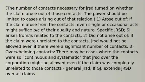 (The number of contacts necessary for jrsd turned on whether the claim arose out of those contacts. The power should be limited to cases arising out of that relation.) 1) Arose out of: If the claim arose from the contacts, even single or occasional acts might suffice b/c of their quality and nature. Specific JRSD; SJ arises from/is related to the contacts. 2) Did not arise out of: If the claim were unrelated to the contacts, jrsd would not be allowed even if there were a significant number of contacts. 3) Overwhelming contacts: There may be cases where the contacts were so "continuous and systematic" that jrsd over the corporation might be allowed even if the claim was completely unrelated to those contacts - general jrsd; If GJ, extends JRSD over all claims