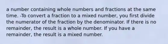 a number containing whole numbers and fractions at the same time. -To convert a fraction to a mixed number, you first divide the numerator of the fraction by the denominator. If there is no remainder, the result is a whole number. If you have a remainder, the result is a mixed number.