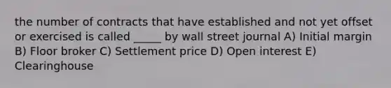 the number of contracts that have established and not yet offset or exercised is called _____ by wall street journal A) Initial margin B) Floor broker C) Settlement price D) Open interest E) Clearinghouse